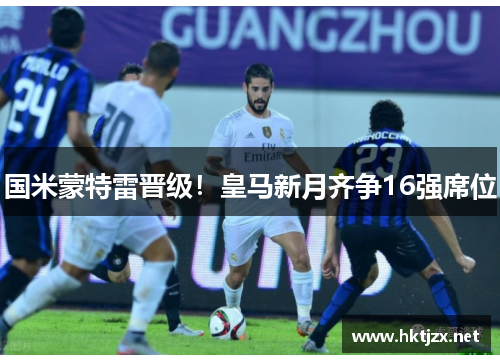 国米蒙特雷晋级！皇马新月齐争16强席位