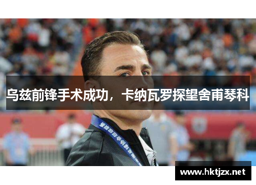 乌兹前锋手术成功，卡纳瓦罗探望舍甫琴科